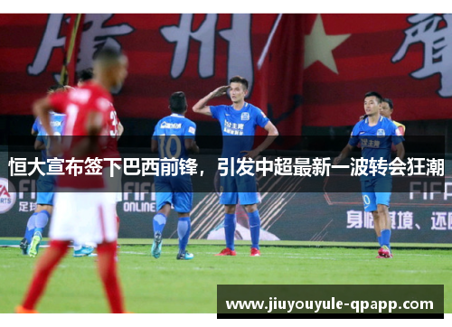 恒大宣布签下巴西前锋，引发中超最新一波转会狂潮