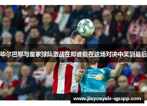 毕尔巴鄂与皇家球队激战在即谁能在这场对决中笑到最后
