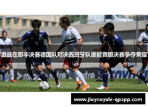 激战在即半决赛德国队对决西班牙队谁能晋级决赛争夺荣耀