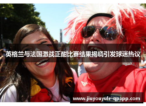 英格兰与法国激战正酣比赛结果揭晓引发球迷热议